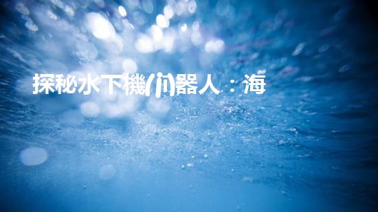 探秘水下機(jī)器人：海底奇觀與未知領(lǐng)域，你所不知道的神秘世界！